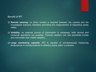 Benefit of IRT
 Remote sensing: no direct contact is required between the camera and the
investigated scenario, therefore permitting the measurement of hazardous areas
safely.
 Visibility: no external source of illumination is necessary, both diurnal and
nocturnal operations are possible. Thermal radiation can also penetrate smoke
and mist better than visible radiation.
 Large monitoring capacity: IRT is capable of simultaneously measuring
temperature in correspondence to different points within a scenario.
 
