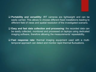  Portability and versatility: IRT cameras are lightweight and can be
easily carried. This allows to choose different fixed installations leading to
different field of views and spatial resolution of the investigated scenario.
 Easy and fast data collection and processing: the recorded data can
be easily collected, monitored and processed on laptops using dedicated
imaging software, therefore allowing the measurements’ repeatability.
 Fast response rate: thermal imaging equipment used with a multi-
temporal approach can detect and monitor rapid thermal fluctuations.
 