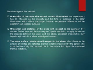 Disadvantages of this method-
 Orientation of the slope with respect to solar illumination: the slope aspect
has an influence on the intensity and the time of exposure of the solar
illumination which affects the slope. Surface temperature differences will be
greater in sun-exposed surfaces.
 Orientation and distance of the slope with respect to the operator: IRT
camera field of view and the thermograms’ spatial resolution strongly depend on
the distance between the target and the object. Logistical problematics may
impede a picture of the whole investigated scenario.
 The slope surface orientation with respect to the viewer also influences the
amount of emitted and reflected thermal radiation measured by the sensor (the
more the line of sight is perpendicular to the surface the higher the measured
thermal radiation).
 