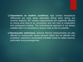  Dependence on weather conditions: high surface temperature
differences are more easily detectable during warm spring and
summer seasons. IRT camera measurements are negatively affected
by strong wind (due to air convection) and rain (due to evaporation
and subsequent cooling). The multi-temporal approach is not always
suitable when it is necessary to acquire data as fast as possible.
 Bureaucratic restrictions: airborne thermal measurements are also
affected by bureaucratic issues because flights are not allowed over
prohibited, restricted or temporarily forbidden areas for safety reasons,
particularly during emergencies.
 