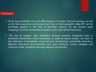 Conclusion
 Given the portability and cost-effectiveness of modern thermal cameras, as well
as the fast acquisition and processing times of thermographic data, IRT can be
profitably applied in the field of landslide analysis, for the remote rapid
mapping of surface temperature patterns with high spatial resolution.
 The use of modern high resolution thermal cameras, employed both in
terrestrial (hand-held, tripod-mounted) or airborne based modes, can lead to
the detection of landslides’ structural and morphologic potentially hazardous
features (structural discontinuities and open fractures, scarps, seepage and
moisture zones, landslide drainage network and ponds).
 