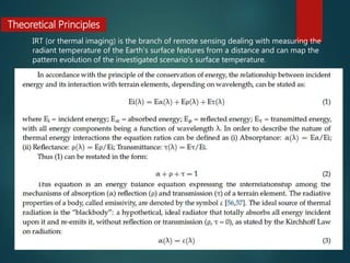 Theoretical Principles
IRT (or thermal imaging) is the branch of remote sensing dealing with measuring the
radiant temperature of the Earth’s surface features from a distance and can map the
pattern evolution of the investigated scenario’s surface temperature.
 