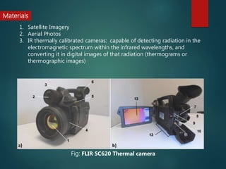 1. Satellite Imagery
2. Aerial Photos
3. IR thermally calibrated cameras: capable of detecting radiation in the
electromagnetic spectrum within the infrared wavelengths, and
converting it in digital images of that radiation (thermograms or
thermographic images)
Materials
Fig: FLIR SC620 Thermal camera
 
