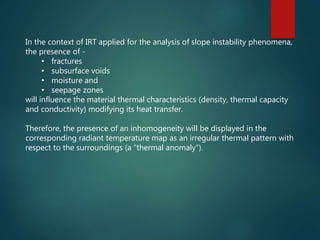 In the context of IRT applied for the analysis of slope instability phenomena,
the presence of -
• fractures
• subsurface voids
• moisture and
• seepage zones
will influence the material thermal characteristics (density, thermal capacity
and conductivity) modifying its heat transfer.
Therefore, the presence of an inhomogeneity will be displayed in the
corresponding radiant temperature map as an irregular thermal pattern with
respect to the surroundings (a “thermal anomaly”).
 