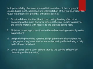 In slope instability phenomena, a qualitative analysis of thermographic
images, based on the detection and interpretation of thermal anomalies can
reveal the presence of potential criticalities such as
I. Structural discontinuities (due to the cooling/heating effect of air
circulating within open fractures; different thermal transfer capacity of
the infilling material with respect to the exposed sound rock)
II. Moisture or seepage zones (due to the surface cooling caused by water
evaporation)
III. Ledge-niche protruding systems, scarps (due to the slope aspect and
topographic roughness, which creates shadowing effects during a daily
cycle of solar radiation)
IV. Loose coarse debris cover sectors (due to the cooling effect of air
circulating within the voids).
 