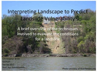 Interpreting Landscape to Predict
          Landslide Vulnerability
               A brief overview of the techniques
              involved to evaluate the conditions
                         for a landslide



Christopher Bride
GEP635
Spring 2012
Prof. Yuri Gorokhovich                 Photo courtesy of Riverkeeper.org
 