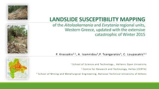 LANDSLIDE SUSCEPTIBILITY MAPPING
of the Aitoloakarnania and Evrytania regional units,
Western Greece, updated with the extensive
catastrophic of Winter 2015
P. Krassakis2,1, A. Ioannidou3,P. Tsangaratos3, C. Loupasakis3,1
1 School of Science and Technology , Hellenic Open University
2 Centre for Research and Technology, Hellas (CERTH)
3 School of Mining and Metallurgical Engineering, National Technical University of Athens
 