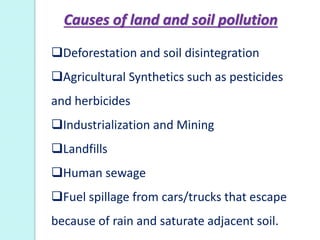 Deforestation and soil disintegration
Agricultural Synthetics such as pesticides
and herbicides
Industrialization and Mining
Landfills
Human sewage
Fuel spillage from cars/trucks that escape
because of rain and saturate adjacent soil.
Causes of land and soil pollution
 