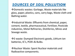 SOURCES OF SOIL POLLUTION
Domestic wastes: Garbage, Waste materials like
glass, paper, plastics, cans, carry bags, Waste cloth and
Bathing water.
Industrial Waste: Effluents from chemical, paper,
cement, textile, pharmaceutical, Fertilizer, Pesticide
industries, Metal Refineries, Distilleries, Mines and
Sewage waste.
E-waste: Dumped Electronic goods, Lithium ion
batteries, IC’s, PCB’s & Bulbs.
Nuclear Waste: Spent Nuclear materials and
Radioactive components.
 