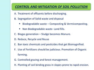 A. Treatment of effluents before discharging.
B. Segregation of Solid waste and disposal
 Biodegradable waste – Composting & Vermicomposting.
 Non Biodegradable waste- Land fills.
C. Biogas generation – Sludge becomes Manure.
D. Reduce, Recycle and Reuse
E. Ban toxic chemicals and pesticides that get Biomagnified.
F. Use of Fertilizers should be judicious. Promotion of Organic
farming.
G. Controlled grazing and forest management.
H. Planting of soil binding grass in slopes prone to rapid erosion.
CONTROL AND MITIGATION OF SOIL POLLUTION
 