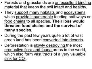 • Forests and grasslands are an excellent binding
material that keeps the soil intact and healthy.
• They support many habitats and ecosystems,
which provide innumerable feeding pathways or
food chains to all species. Their loss would
threaten food chains and the survival of
many species.
• During the past few years quite a lot of vast
green land has been converted into deserts.
• Deforestation is slowly destroying the most
productive flora and fauna areas in the world,
which also form vast tracts of a very valuable
sink for CO2.
 