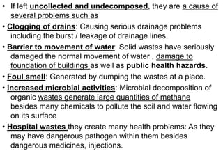 • If left uncollected and undecomposed, they are a cause of
several problems such as
• Clogging of drains: Causing serious drainage problems
including the burst / leakage of drainage lines.
• Barrier to movement of water: Solid wastes have seriously
damaged the normal movement of water , damage to
foundation of buildings as well as public health hazards.
• Foul smell: Generated by dumping the wastes at a place.
• Increased microbial activities: Microbial decomposition of
organic wastes generate large quantities of methane
besides many chemicals to pollute the soil and water flowing
on its surface
• Hospital wastes they create many health problems: As they
may have dangerous pathogen within them besides
dangerous medicines, injections.
 