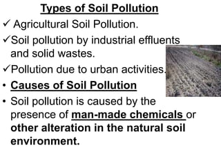 Types of Soil Pollution
 Agricultural Soil Pollution.
Soil pollution by industrial effluents
and solid wastes.
Pollution due to urban activities.
• Causes of Soil Pollution
• Soil pollution is caused by the
presence of man-made chemicals or
other alteration in the natural soil
environment.
 