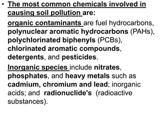 • The most common chemicals involved in
causing soil pollution are:
organic contaminants are fuel hydrocarbons,
polynuclear aromatic hydrocarbons (PAHs),
polychlorinated biphenyls (PCBs),
chlorinated aromatic compounds,
detergents, and pesticides.
Inorganic species include nitrates,
phosphates, and heavy metals such as
cadmium, chromium and lead; inorganic
acids; and radionuclide's (radioactive
substances).
 