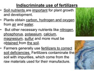 Indiscriminate use of fertilizers
• Soil nutrients are important for plant growth
and development.
• Plants obtain carbon, hydrogen and oxygen
from air and water.
• But other necessary nutrients like nitrogen,
phosphorus, potassium, calcium,
magnesium, sulfur and more must be
obtained from the soil.
• Farmers generally use fertilizers to correct
soil deficiencies. Fertilizers contaminate the
soil with impurities, which come from the
raw materials used for their manufacture.
 