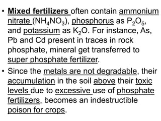 • Mixed fertilizers often contain ammonium
nitrate (NH4NO3), phosphorus as P2O5,
and potassium as K2O. For instance, As,
Pb and Cd present in traces in rock
phosphate, mineral get transferred to
super phosphate fertilizer.
• Since the metals are not degradable, their
accumulation in the soil above their toxic
levels due to excessive use of phosphate
fertilizers, becomes an indestructible
poison for crops.
 