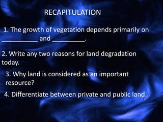 1. The growth of vegetation depends primarily on
__________ and _________.
RECAPITULATION
2. Write any two reasons for land degradation
today.
3. Why land is considered as an important
resource?
4. Differentiate between private and public land.
 