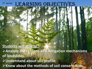 2nd period
Students will able to :-
Analyze the reasons and mitigation mechanisms
of landslides.
Understand about soil profile.
Know about the methods of soil conservation.
LEARNING OBJECTIVES
 