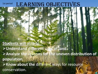 1st period
Students will able to :-
Understand different uses of land.
Analyze the reasons for the uneven distribution of
population.
Know about the different ways for resource
conservation.
LEARNING OBJECTIVES
 