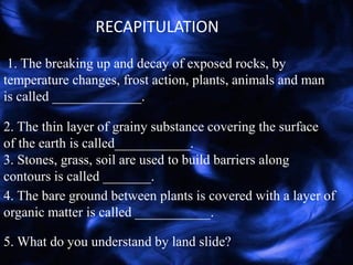 1. The breaking up and decay of exposed rocks, by
temperature changes, frost action, plants, animals and man
is called _____________.
RECAPITULATION
2. The thin layer of grainy substance covering the surface
of the earth is called___________.
3. Stones, grass, soil are used to build barriers along
contours is called _______.
4. The bare ground between plants is covered with a layer of
organic matter is called ___________.
5. What do you understand by land slide?
 