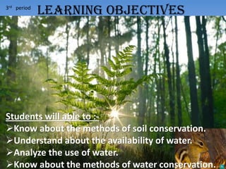 3rd period
Students will able to :-
Know about the methods of soil conservation.
Understand about the availability of water.
Analyze the use of water.
Know about the methods of water conservation.
LEARNING OBJECTIVES
 