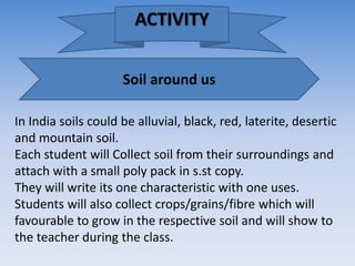 Soil around us
In India soils could be alluvial, black, red, laterite, desertic
and mountain soil.
Each student will Collect soil from their surroundings and
attach with a small poly pack in s.st copy.
They will write its one characteristic with one uses.
Students will also collect crops/grains/fibre which will
favourable to grow in the respective soil and will show to
the teacher during the class.
ACTIVITY
 