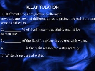 1. Different crops are grown in alternate
rows and are sown at different times to protect the soil from rain
wash is called as __________.
RECAPITULATION
2. _________ % of fresh water is available and fit for
human use.
3. _________ of the Earth’s surface is covered with water.
4. ___________ is the main reason for water scarcity.
5. Write three uses of water.
 