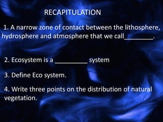 1. A narrow zone of contact between the lithosphere,
hydrosphere and atmosphere that we call________.
RECAPITULATION
2. Ecosystem is a _________ system
3. Define Eco system.
4. Write three points on the distribution of natural
vegetation.
 