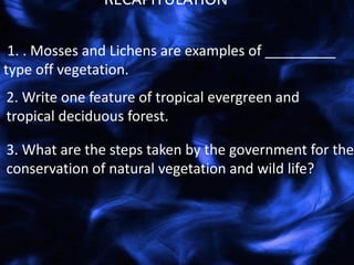 1. . Mosses and Lichens are examples of _________
type off vegetation.
RECAPITULATION
2. Write one feature of tropical evergreen and
tropical deciduous forest.
3. What are the steps taken by the government for the
conservation of natural vegetation and wild life?
 