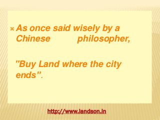 As once said wisely by a
Chinese philosopher,
"Buy Land where the city
ends”.
http://www.landson.in
 