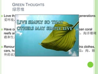 GREEN THOUGHTS
绿思惟
 Love the environment, the animals, humans, future generations
爱环境，动物，人类，后代
 Have compassion towards climate victims, trees, ocean coral
reefs and ecosystems.以慈悲心对待气候灾民 ，树木，海洋珊瑚
礁和生态系统。
 Renounce greed for things you don’t need: meat, extra clothes,
cars, houses, live simply. 捨贪欲, 不贪婪非生存必需品：肉、额
外的衣服、汽车、房子; 简朴地生活。
 