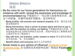GREEN SPEECH
绿语
 Be the voice for our future generations for harmonious co-
existence with earth, spread the awareness and knowledge of
environmentalism by 声援我们下一代以便与地球和谐共存，通
过下列措施，传播环境保护的醒觉、意识和知识
 Being truthful, cite sources and research properly 求真，援引适当资
源及彻底研究
 Being harmonious, have a sense of proper place and time to say it,
say with the intention of uniting, not fighting 平和融洽的劝人环保，并
知觉地选择在适当的时间和地点说出来，劝说环保是为了凝聚群众的
力量而不是为了挑起战斗
 Say with love, not aversion, scold, scream or shout 用关爱的语调说，
而不是厌恶，骂，尖叫或喊叫
 Benefit others and everyone 说对人人有益的话
 Social media is your sphere of influence! Gratitude Corner
facebook page. 社交媒体是你的影响范围！修福站 Facebook页
面。
 