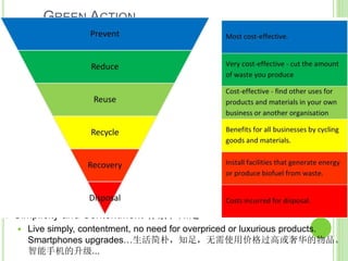 GREEN ACTION
绿業
 The positive precepts 正面戒
 Loving-kindness towards all beings 对一切众生慈爱
 Meatless Mondays, go flexitarian, or vegetarian or vegan. Offer only
vegetarian or vegan food to Sangha 无肉星期一，成为弹性素食者
，奶蛋素食者或纯素食者。只提供素食或纯素食品给僧伽
 Generosity: we all share the environment, don’t take more than
necessary：慷慨：我们都共享环境, 采用不超过所需要的
 Refuse, Reduce, Reuse, Repair, Recycle! Save Electricity, Water, Resources,
Take public transport whenever possible, Reduce unnecessary flights (spend
your holidays in meditation retreat locally in Singapore/Malaysia, more
relaxing!) 拒绝，减少，再利用，维修，回收！节约用电，水，资源，乘坐公共
交通工具，尽可能减少不必要的航班（在当地新加坡/马来西亚的禅修营度过假
期，更轻松!）
 Simplicity and Contentment 朴素和知足
 Live simply, contentment, no need for overpriced or luxurious products.
Smartphones upgrades…生活简朴，知足，无需使用价格过高或奢华的物品。
智能手机的升级...
 