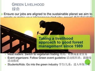 GREEN LIVELIHOOD
绿命
 Ensure our jobs are aligned to the sustainable planet we aim to
create or make your job/company/industry green! 确保我们的职
业都符合可持续星球的目标，或使你的工作/公司/行业更绿！
 Farmer: Don’t burn forests 农民：不燃烧森林
 Politicians: Don’t support bills that has negative environmental impact,
push for bills that protects environment 政治家：反对具有对环境有负
面影响的法案，推动保护环境的法案
 Business owners: make sure your business has zero/ minimal carbon
footprint as much as you can, hire green officer 生意经营者：确保您的
企业有零或最小的碳排放量，聘请环保官员
 Office workers: Start small scale office recycling, off PC/screens 上班
族：在办公室开始小规模的回收，关闭电脑或屏幕
 Meat traders: Switch to vegetarian trading 肉商：转换成素食贸易
 Event organizers: Follow Green event guideline 活动组织者：跟随绿
活动指南
 Students/Kids: Go into the green industry 学生/儿童：进入环保行业
 