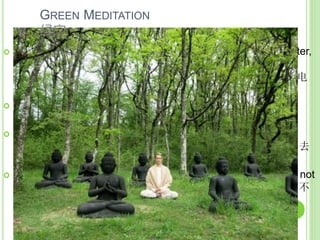 GREEN MEDITATION
绿定
 Meditation takes less energy (compared to TV, radio, computer,
video games), with eight precepts, one less meal. Saving
energy 禅修需要较少的能源（相比于电视，收音机 ，电脑，电
子游戏），与八戒，少一餐。节省能源
 Calm and cool mind, useful for the more frequent climate
disasters 镇定和冷静的心念，有助于面对更频繁的气候灾害
 Developing insight for removal of greed, aversion and
ignorance, to eradicate the root cause of suffering 培育慧眼, 去
除贪婪，嗔恚和无明/愚痴，根除苦难的根源
 Concentrate on the sorting and on environmental protection, not
distracted by other’s careless attitude 专注于分拣和环保时，不
会被他人不在乎的心态而心烦意乱
 