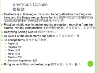  Gratitude is cultivating our wisdom: to be grateful for the things we
have and the things we can leave behind 感恩可以培养我们的智慧：
要感恩我们所拥有的和我们所能传承于后世的
 Practice middle way in environmental protection, recycling from the
source, mindful consumption 实践中道的环保, 清净在源头，正念消费
 Recycling Sorting Centre 回收分类中心
 At level 1 of the multi-storey car park在多层停车场第一楼
 To accept items:接受回收的物品：
 Paper 纸
 Plastics 塑料
 Glass 玻璃
 Metal 金属
 Clothes 衣服
 Electrical Appliances 电器
 Bring water bottles, umbrellas, cup 携带水壶，雨伞，杯子
GRATITUDE CORNER
修福站
 