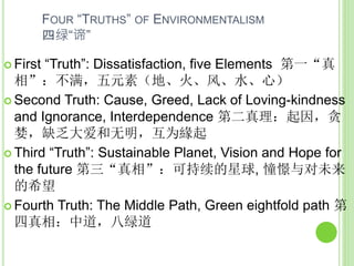 FOUR “TRUTHS” OF ENVIRONMENTALISM
四绿“谛”
 First “Truth”: Dissatisfaction, five Elements 第一“真
相”：不满，五元素（地、火、风、水、心）
 Second Truth: Cause, Greed, Lack of Loving-kindness
and Ignorance, Interdependence 第二真理：起因，贪
婪，缺乏大爱和无明，互为緣起
 Third “Truth”: Sustainable Planet, Vision and Hope for
the future 第三“真相”：可持续的星球, 憧憬与对未来
的希望
 Fourth Truth: The Middle Path, Green eightfold path 第
四真相：中道，八绿道
 