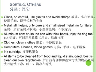 SORTING: OTHERS
分类：其它
 Glass, be careful, use gloves and avoid sharps 玻璃，小心处理，
使用手套，避开锐利的尖角
 Metal: all metals, only pure and small sized metal, no furniture
金属：所有金属只收纯，小型的金属，不收家具
 Aluminum can: crush the can with thick boots, take the ring tab
out 铝罐：可以用厚靴将其压扁，取出拉环
 Clothes: clean clothes 服装：干净的衣服
 Computers, Phones, Video games 电脑，手机，电子游戏
 Ink cartridge 打印机墨盒
 All items to be cleaned from food and liquid stain, dried, best is
clean our own recyclables. 所有沾有食物和液体污渍的物品必须
先行清洗干净，晾干，清净在源头
 
