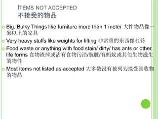 ITEMS NOT ACCEPTED
不接受的物品
 Big, Bulky Things like furniture more than 1 meter 大件物品像一
米以上的家具
 Very heavy stuffs like weights for lifting 非常重的东西像杠铃
 Food waste or anything with food stain/ dirty/ has ants or other
life forms 食物渣滓或沾有食物污渍/肮脏/有蚂蚁或其他生物滋生
的物件
 Most items not listed as accepted 大多数没有被列为接受回收物
的物品
 