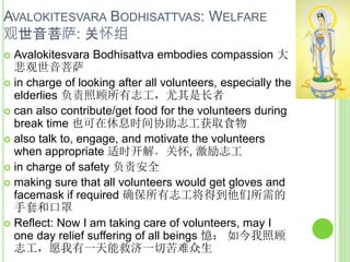AVALOKITESVARA BODHISATTVAS: WELFARE
观世音菩萨: 关怀组
 Avalokitesvara Bodhisattva embodies compassion 大
悲观世音菩萨
 in charge of looking after all volunteers, especially the
elderlies 负责照顾所有志工，尤其是长者
 can also contribute/get food for the volunteers during
break time 也可在休息时间协助志工获取食物
 also talk to, engage, and motivate the volunteers
when appropriate 适时开解，关怀, 激励志工
 in charge of safety 负责安全
 making sure that all volunteers would get gloves and
facemask if required 确保所有志工将得到他们所需的
手套和口罩
 Reflect: Now I am taking care of volunteers, may I
one day relief suffering of all beings 憶： 如今我照顾
志工，愿我有一天能救济一切苦难众生
 