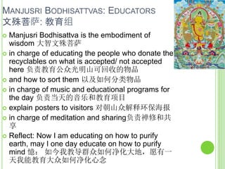 MANJUSRI BODHISATTVAS: EDUCATORS
文殊菩萨: 教育组
 Manjusri Bodhisattva is the embodiment of
wisdom 大智文殊菩萨
 in charge of educating the people who donate the
recyclables on what is accepted/ not accepted
here 负责教育公众光明山可回收的物品
 and how to sort them 以及如何分类物品
 in charge of music and educational programs for
the day 负责当天的音乐和教育项目
 explain posters to visitors 对朝山众解释环保海报
 in charge of meditation and sharing负责禅修和共
享
 Reflect: Now I am educating on how to purify
earth, may I one day educate on how to purify
mind 憶： 如今我教导群众如何净化大地，愿有一
天我能教育大众如何净化心念
 