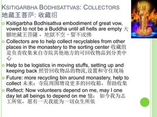 KSITIGARBHA BODHISATTVAS: COLLECTORS
地藏王菩萨: 收藏组
 Ksitigarbha Bodhisattva embodiment of great vow,
vowed to not be a Buddha until all hells are empty 大
願地藏王菩薩 ，地獄不空、誓不成佛
 Collectors are to help collect recyclables from other
places in the monastery to the sorting center 收藏组
是负责收集来自寺院其他地方的可回收物品到分类中
心
 Help to be logistics in moving stuffs, setting up and
keeping back 照管回收物品的物流,设置和守住现场
 Future: more recycling bin around monastery, help to
collect 未来：寺院周围增设更多的回收箱，帮助收集
 Reflect: Now volunteers depend on me, may I one
day let all beings to depend on me 憶： 如今我为志
工所依，愿有一天我能为一切众生所依
 