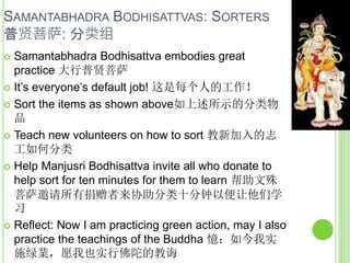 SAMANTABHADRA BODHISATTVAS: SORTERS
普贤菩萨: 分类组
 Samantabhadra Bodhisattva embodies great
practice 大行普贤菩萨
 It’s everyone’s default job! 这是每个人的工作！
 Sort the items as shown above如上述所示的分类物
品
 Teach new volunteers on how to sort 教新加入的志
工如何分类
 Help Manjusri Bodhisattva invite all who donate to
help sort for ten minutes for them to learn 帮助文殊
菩萨邀请所有捐赠者来协助分类十分钟以便让他们学
习
 Reflect: Now I am practicing green action, may I also
practice the teachings of the Buddha 憶：如今我实
施绿業，愿我也实行佛陀的教诲
 