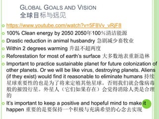 GLOBAL GOALS AND VISION
全球目标与远见
 https://www.youtube.com/watch?v=5F8Vv_vRjF8
 100% Clean energy by 2050 2050年100％清洁能源
 Drastic reduction in animal husbandry 急剧减少畜牧业
 Within 2 degrees warming 升温不超两度
 Reforestation for most of earth’s surface 大多数地表重新造林
 Important to practice sustainable planet for future colonization of
other planets. Or we will be like virus, destroying planets. Aliens
(if they exist) would find it reasonable to eliminate humans 持续
星球重要性的也是为了将来定殖其他星球。否则我们就会像病毒
般的摧毁行星。外星人（它们如果存在）会觉得消除人类是合理
的
 It’s important to keep a positive and hopeful mind to make it
happen 重要的是要保持一个积极与充满希望的心念去实现
 