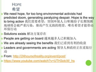 HOPE
希望
 We need hope, for too long environmental activists had
predicted doom, generating paralyzing despair. Hope is the way
to bring action 我们需要希望，皆因环保人士/积极份子长期预测
地球将会被严重污染，继而产生无助的绝望。唯有希望才能带动
环保行动
 Solutions exists 解决方案存在
 People are getting on board 越来越多人已积极加入
 We are already seeing the benefits 我们已看到有利的收获
 Leaders and governments are acting 领导人和政府正在采取行
动
 From: http://24hoursofreality.org/event/post/
 https://www.youtube.com/watch?v=UTH3otcW_hs
 