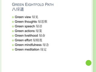 GREEN EIGHTFOLD PATH
八绿道
 Green view 绿见
 Green thoughts 绿思惟
 Green speech 绿语
 Green actions 绿業
 Green livelihood 绿命
 Green effort 绿精進
 Green mindfulness 绿念
 Green meditation 绿定
 