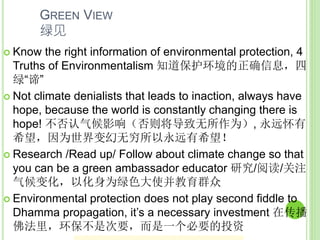 GREEN VIEW
绿见
 Know the right information of environmental protection, 4
Truths of Environmentalism 知道保护环境的正确信息，四
绿“谛”
 Not climate denialists that leads to inaction, always have
hope, because the world is constantly changing there is
hope! 不否认气候影响（否则将导致无所作为）, 永远怀有
希望，因为世界变幻无穷所以永远有希望！
 Research /Read up/ Follow about climate change so that
you can be a green ambassador educator 研究/阅读/关注
气候变化，以化身为绿色大使并教育群众
 Environmental protection does not play second fiddle to
Dhamma propagation, it’s a necessary investment 在传播
佛法里，环保不是次要，而是一个必要的投资
 