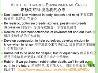 ATTITUDE TOWARDS ENVIRONMENTAL CRISIS
正确对待环境危机的心态
 Don’t panic! Non-violence in body, speech and mind 不要惊慌！
做好事, 说好话, 存好心
 Be realistic, optimism breeds laziness, pessimism breeds
depression 要现实，乐观导致懈怠，悲观滋生沮丧
 Realize the interconnectedness of environment and our lives 觉
悟环境和生活的互为緣起
 Develop compassion to help ourselves, develop wisdom to
know when to let go 培养慈悲心来帮助自己, 培养智慧以便知道
什么时候该放下
 Karma not to be used for despair, but for equanimity 因果报应之
说是用来培养舍无量心而不是用来产生绝望的
 Rebirth, if we get human rebirth after death, we’ll inherit our
earth in the future! 轮回转世: 若再生为人，我们将继承我们未来
的地球！ https://www.youtube.com/watch?v=dD8ldjdW8Cc
 