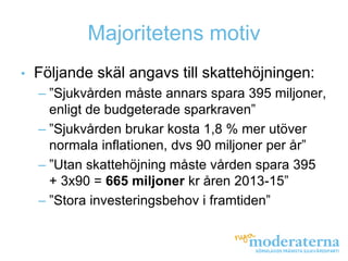 Majoritetens motiv
•   Följande skäl angavs till skattehöjningen:
    – ”Sjukvården måste annars spara 395 miljoner,
      enligt de budgeterade sparkraven”
    – ”Sjukvården brukar kosta 1,8 % mer utöver
      normala inflationen, dvs 90 miljoner per år”
    – ”Utan skattehöjning måste vården spara 395
      + 3x90 = 665 miljoner kr åren 2013-15”
    – ”Stora investeringsbehov i framtiden”
 