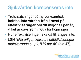 Sjukvården kompenseras inte
•   Trots satsningar på ny verksamhet,
    befrias inte vården från kravet på
    effektiviseringar om 90 miljoner per år,
    vilket angavs som motiv för höjningen
•   Hur effektiviseringen ska gå till anges inte.
•   LSN ”ska årligen klara av effektiviseringar
    motsvarande (…) 1,8 % per år” (sid 47)
 